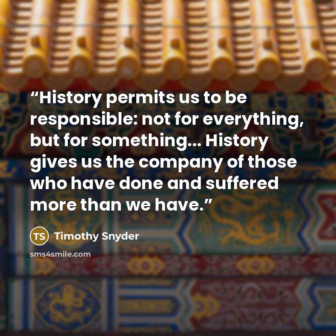 “History permits us to be responsible: not for everything, but for something... History gives us the company of those who have done and suffered more than we have.” quote by Timothy Snyder