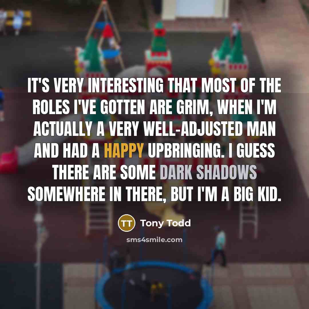 “It's very interesting that most of the roles I've gotten are grim, when I'm actually a very well-adjusted man and had a happy upbringing. I guess there are some dark shadows somewhere in there, but I'm a big kid.” quote by Tony Todd
