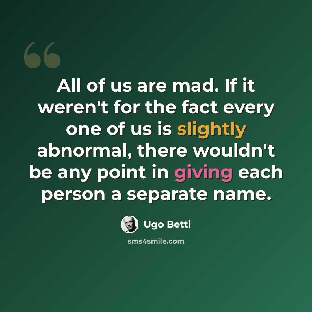 “All of us are mad. If it weren't for the fact every one of us is slightly abnormal, there wouldn't be any point in giving each person a separate name.” quote by Ugo Betti