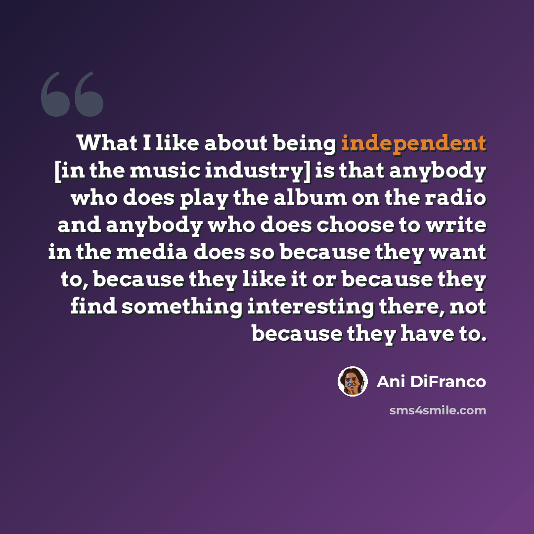 “What I like about being independent [in the music industry] is that anybody who does play the album on the radio and anybody who does choose to write in the media does so because they want to, because they like it or because they find something interesting there, not because they have to.” quote by Ani DiFranco