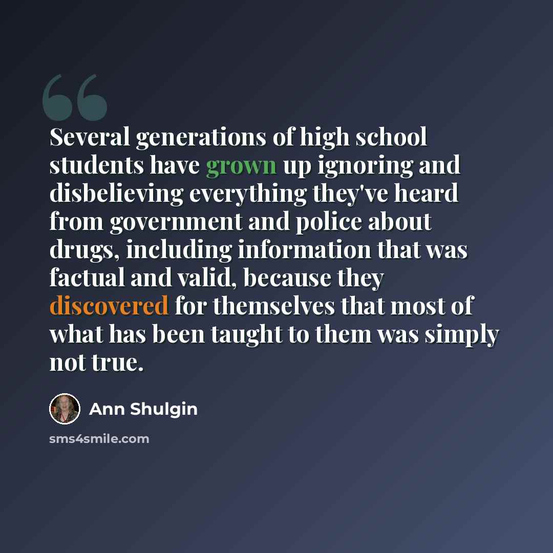 “Several generations of high school students have grown up ignoring and disbelieving everything they've heard from government and police about drugs, including information that was factual and valid, because they discovered for themselves that most of what has been taught to them was simply not true.” quote by Ann Shulgin
