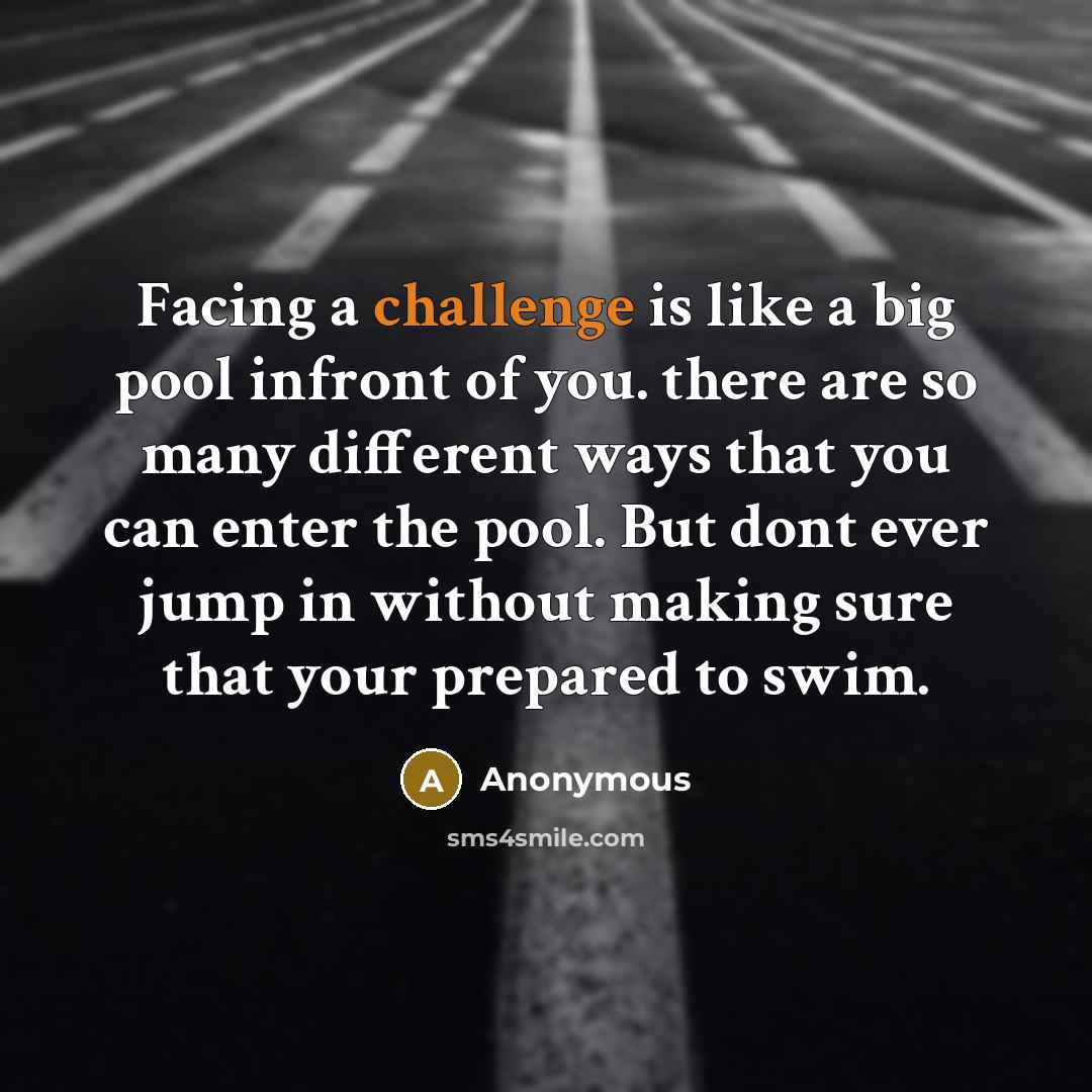 “Facing a challenge is like a big pool infront of you. there are so many different ways that you can enter the pool. But dont ever jump in without making sure that your prepared to swim.” quote by Anonymous