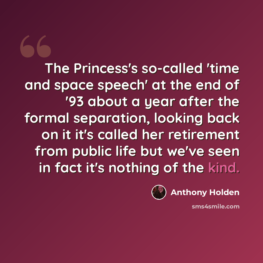 “The Princess's so-called 'time and space speech' at the end of '93 about a year after the formal separation, looking back on it it's called her retirement from public life but we've seen in fact it's nothing of the kind.” quote by Anthony Holden
