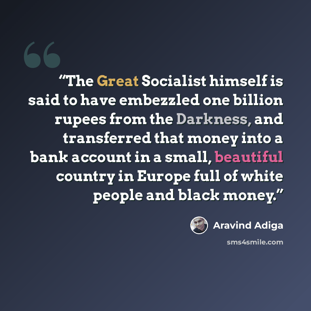 “The Great Socialist himself is said to have embezzled one billion rupees from the Darkness, and transferred that money into a bank account in a small, beautiful country in Europe full of white people and black money.” quote by Aravind Adiga