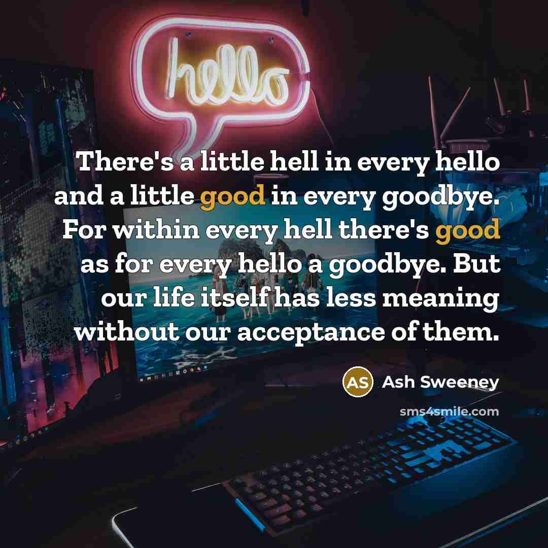 “There's a little hell in every hello and a little good in every goodbye. For within every hell there's good as for every hello a goodbye. But our life itself has less meaning without our acceptance of them.” quote by Ash Sweeney