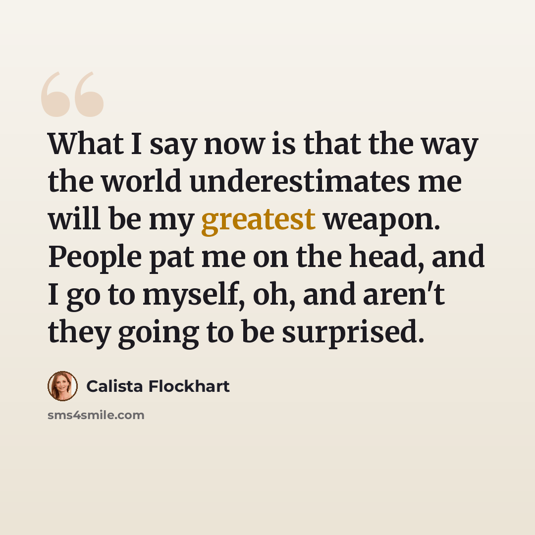 “What I say now is that the way the world underestimates me will be my greatest weapon. People pat me on the head, and I go to myself, oh, and aren't they going to be surprised.” quote by Calista Flockhart