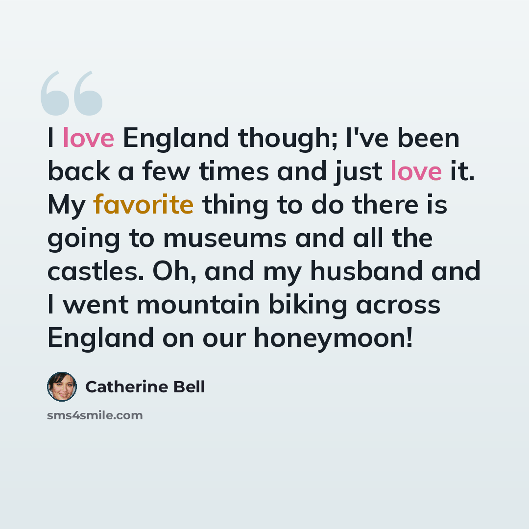 “I love England though; I've been back a few times and just love it. My favorite thing to do there is going to museums and all the castles. Oh, and my husband and I went mountain biking across England on our honeymoon!” quote by Catherine Bell