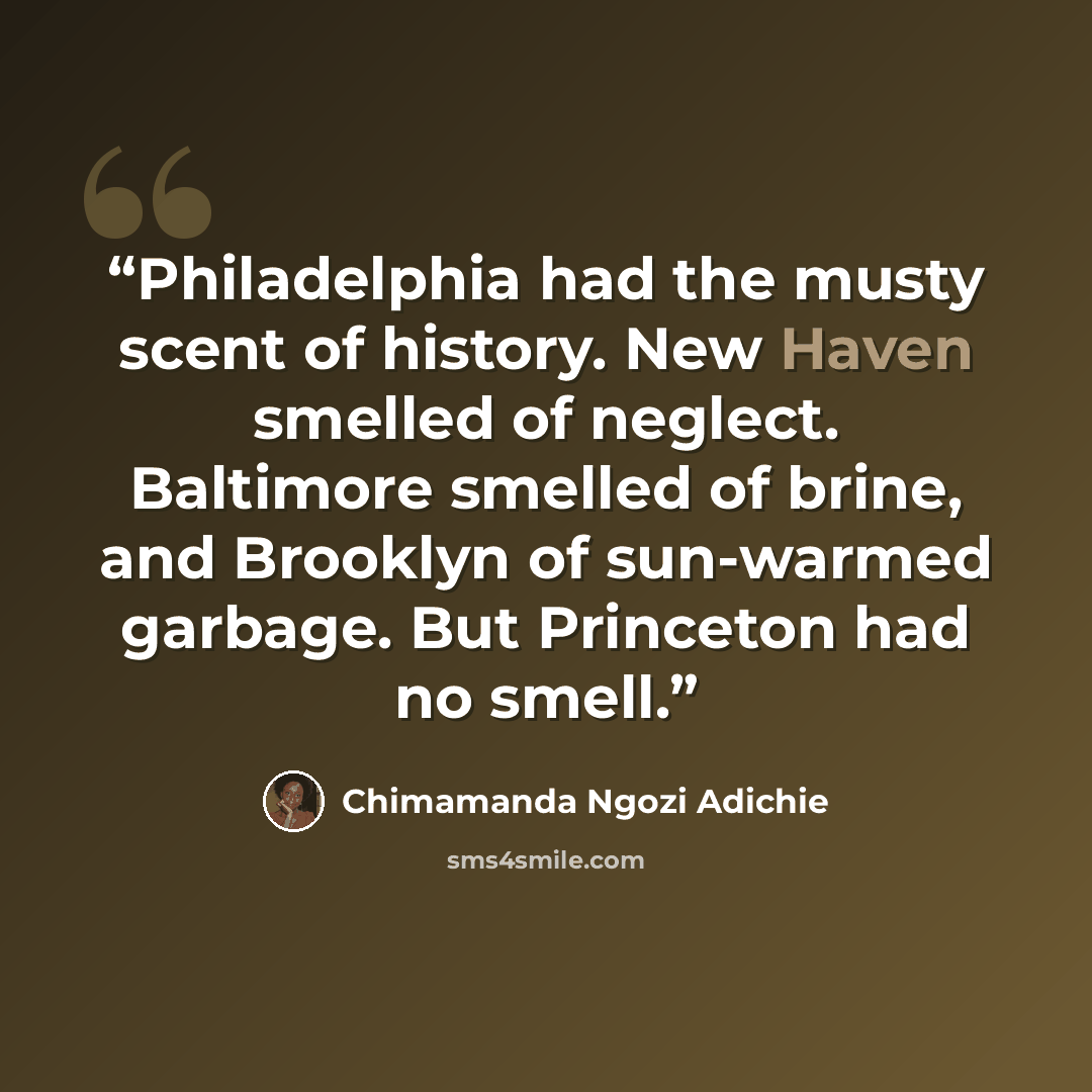 “Philadelphia had the musty scent of history. New Haven smelled of neglect. Baltimore smelled of brine, and Brooklyn of sun-warmed garbage. But Princeton had no smell.” quote by Chimamanda Ngozi Adichie
