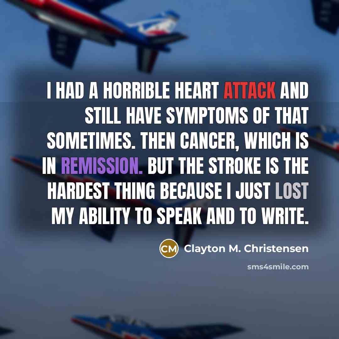 “I had a horrible heart attack and still have symptoms of that sometimes. Then cancer, which is in remission. But the stroke is the hardest thing because I just lost my ability to speak and to write.” quote by Clayton M. Christensen