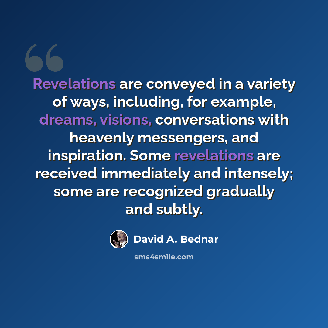 “Revelations are conveyed in a variety of ways, including, for example, dreams, visions, conversations with heavenly messengers, and inspiration. Some revelations are received immediately and intensely; some are recognized gradually and subtly.” quote by David A. Bednar