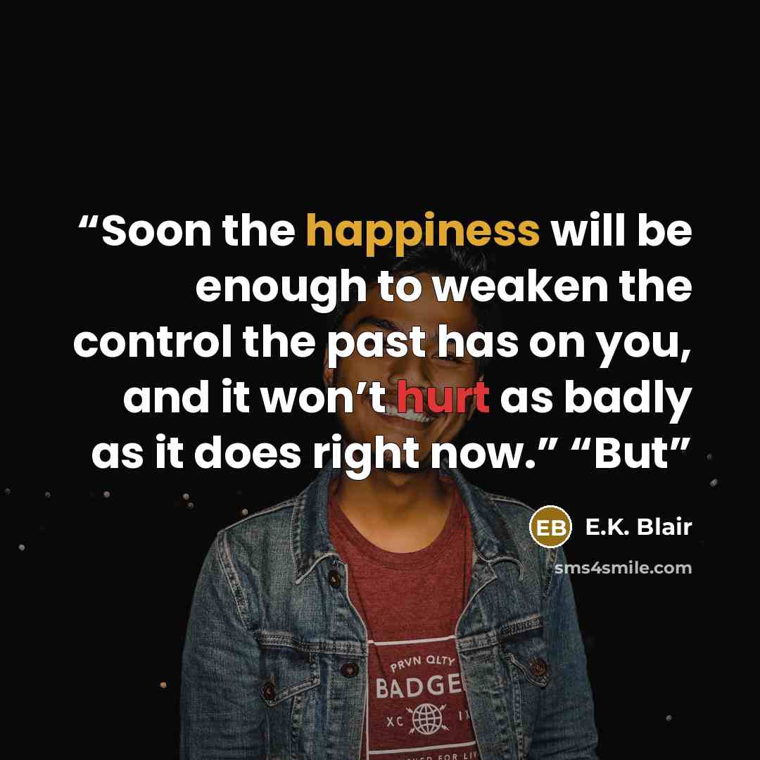 “Soon the happiness will be enough to weaken the control the past has on you, and it won’t hurt as badly as it does right now.” “But” quote by E.K. Blair