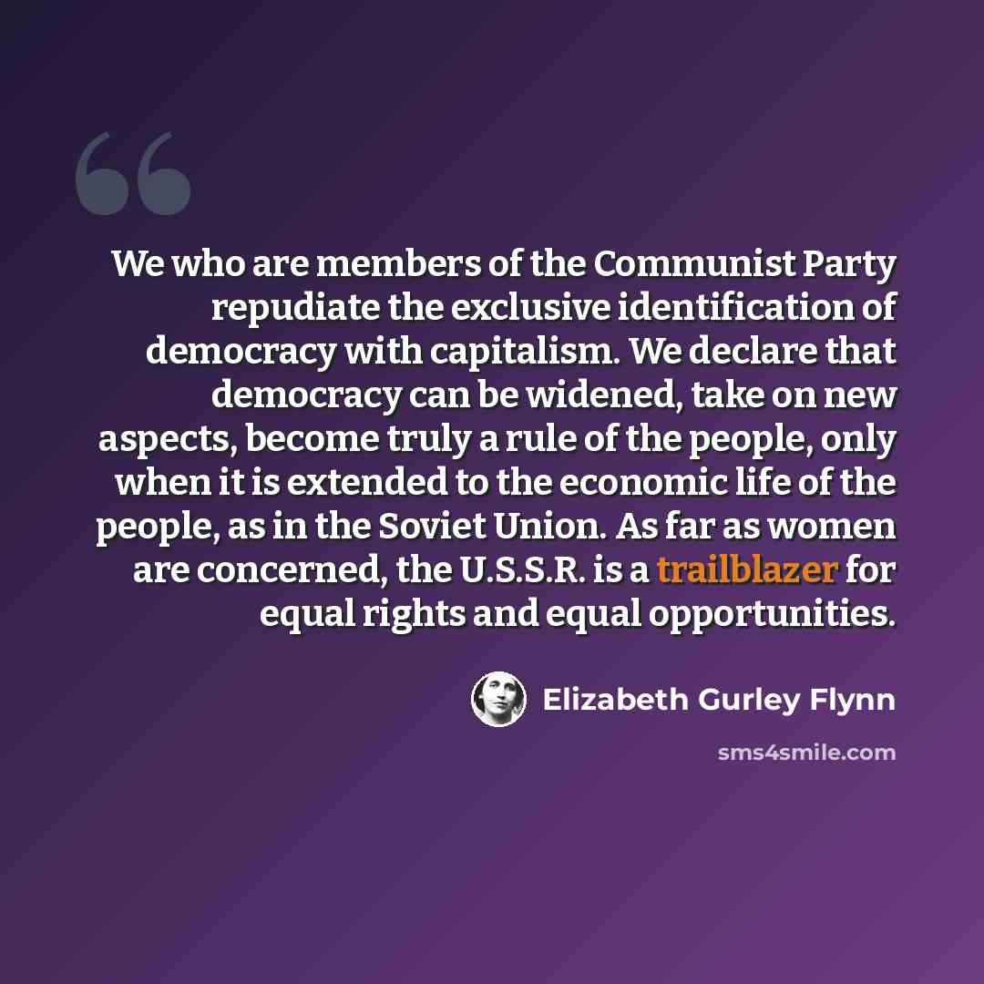 “We who are members of the Communist Party repudiate the exclusive identification of democracy with capitalism. We declare that democracy can be widened, take on new aspects, become truly a rule of the people, only when it is extended to the economic life of the people, as in the Soviet Union. As…” quote by Elizabeth Gurley Flynn