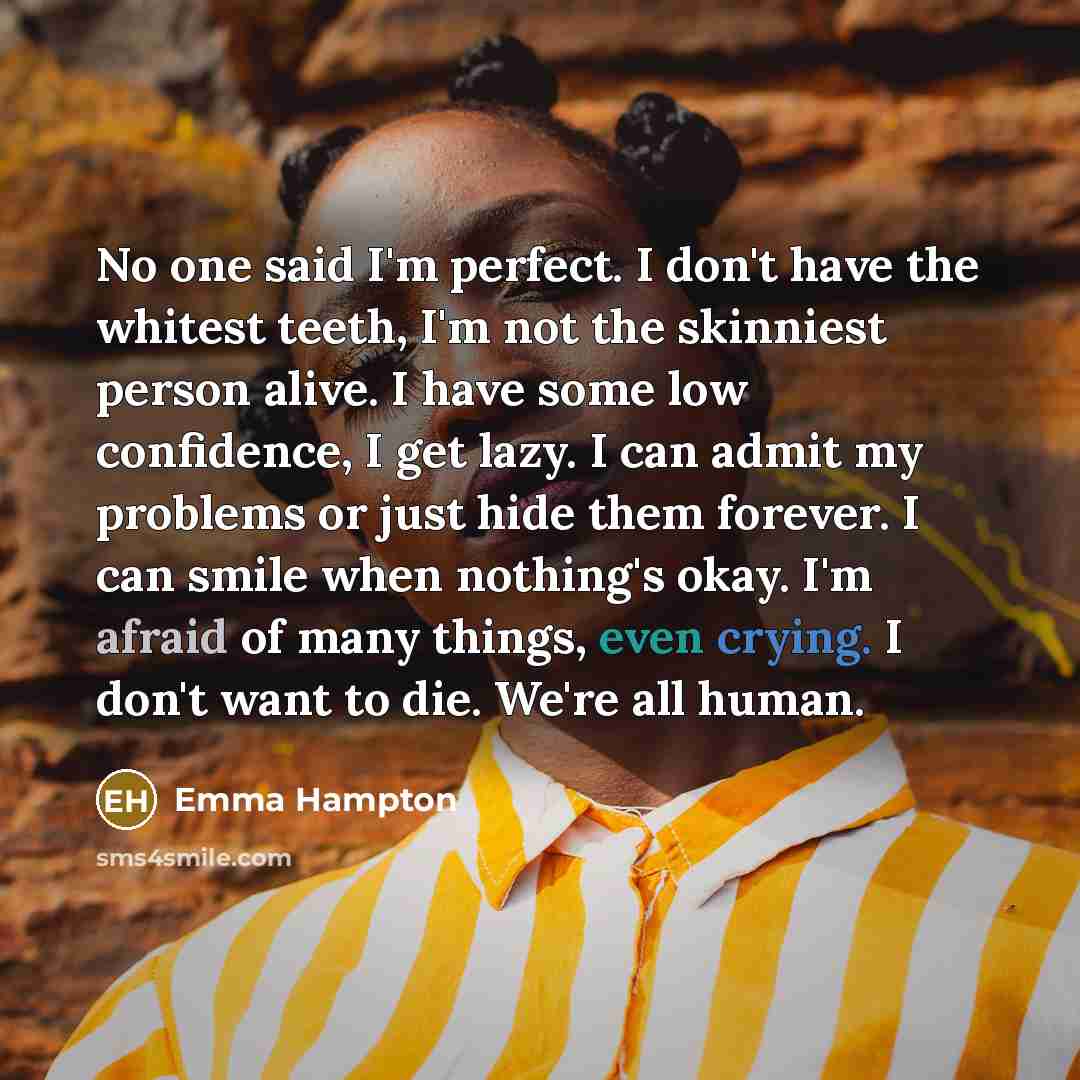 “No one said I'm perfect. I don't have the whitest teeth, I'm not the skinniest person alive. I have some low confidence, I get lazy. I can admit my problems or just hide them forever. I can smile when nothing's okay. I'm afraid of many things, even crying. I don't want to die. We're all human.” quote by Emma Hampton