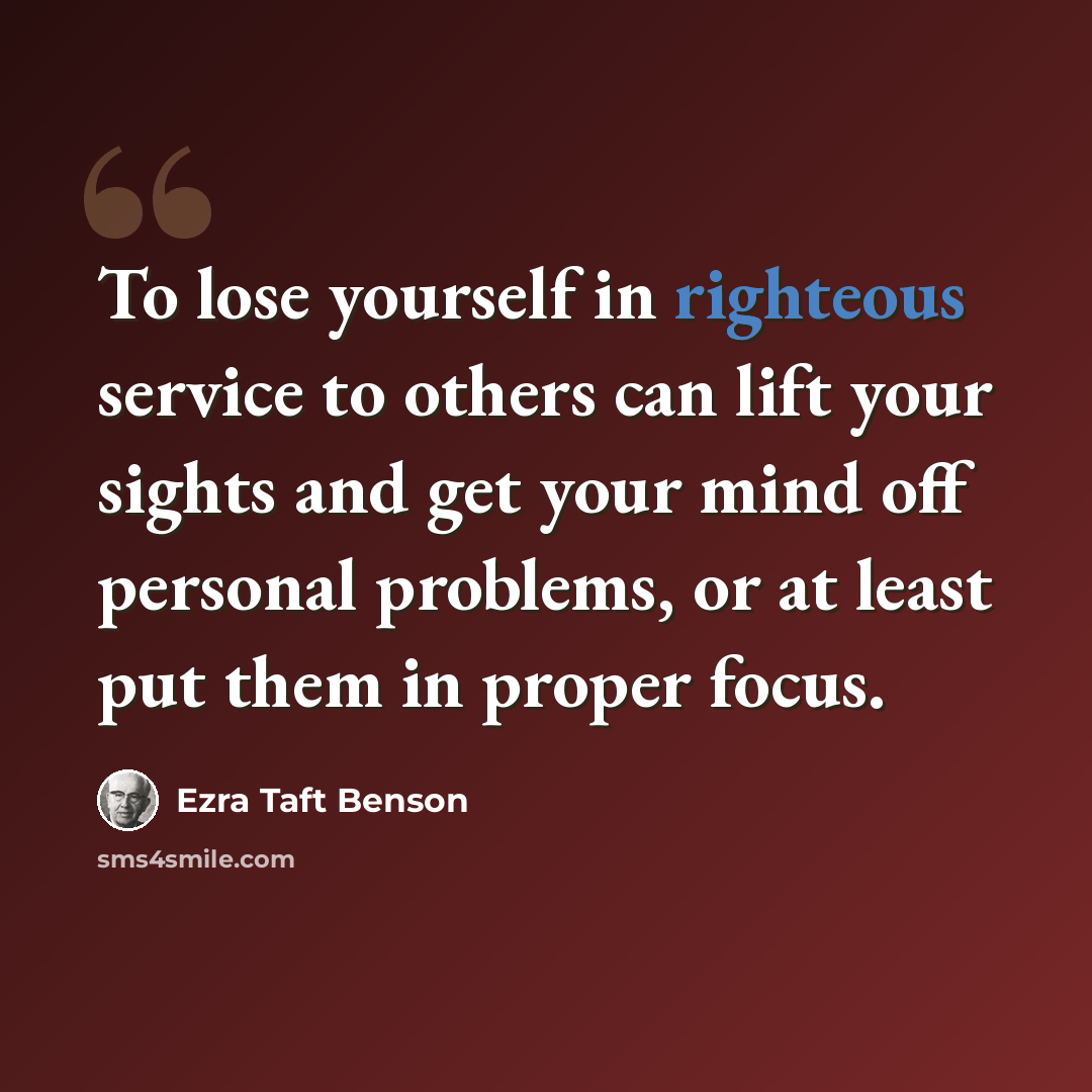 “To lose yourself in righteous service to others can lift your sights and get your mind off personal problems, or at least put them in proper focus.” quote by Ezra Taft Benson