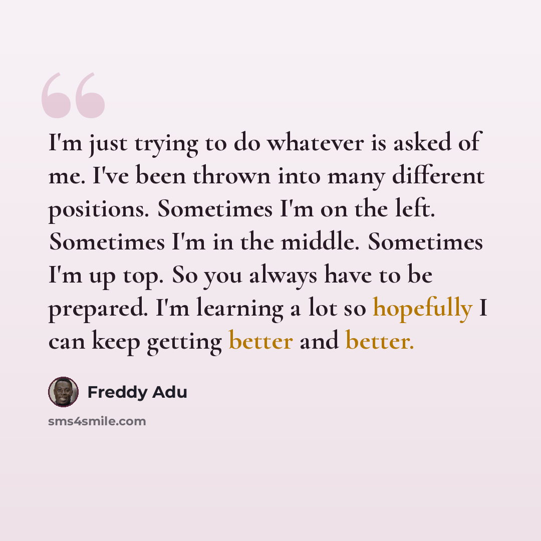 “I'm just trying to do whatever is asked of me. I've been thrown into many different positions. Sometimes I'm on the left. Sometimes I'm in the middle. Sometimes I'm up top. So you always have to be prepared. I'm learning a lot so hopefully I can keep getting better and better.” quote by Freddy Adu