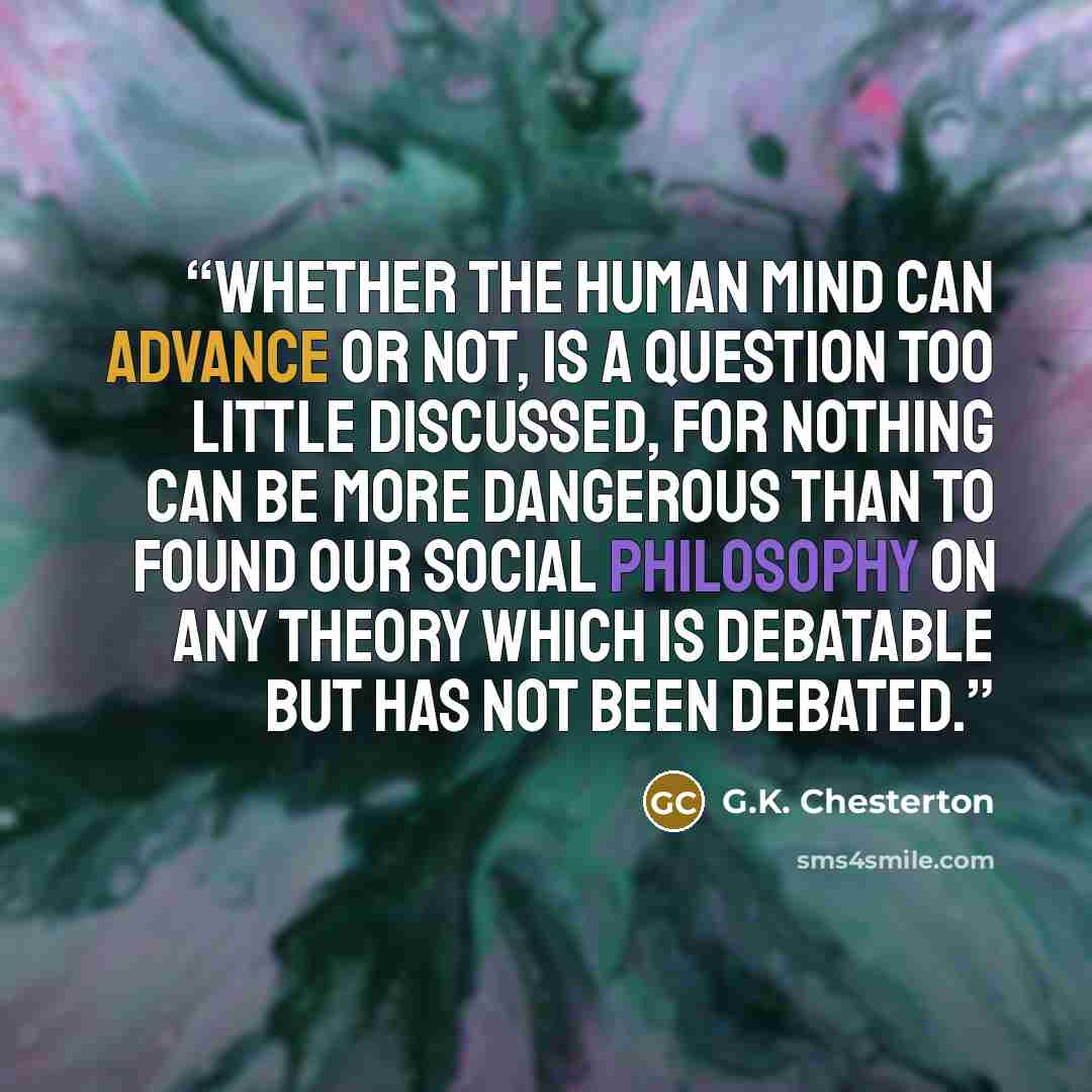 “Whether the human mind can advance or not, is a question too little discussed, for nothing can be more dangerous than to found our social philosophy on any theory which is debatable but has not been debated.” quote by G.K. Chesterton