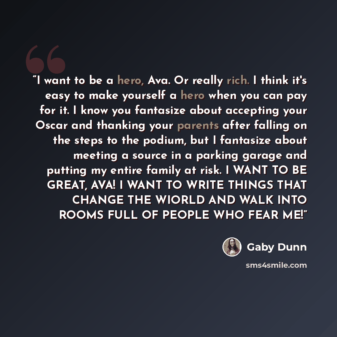 “I want to be a hero, Ava. Or really rich. I think it's easy to make yourself a hero when you can pay for it. I know you fantasize about accepting your Oscar and thanking your parents after falling on the steps to the podium, but I fantasize about meeting a source in a parking garage and putting my…” quote by Gaby Dunn