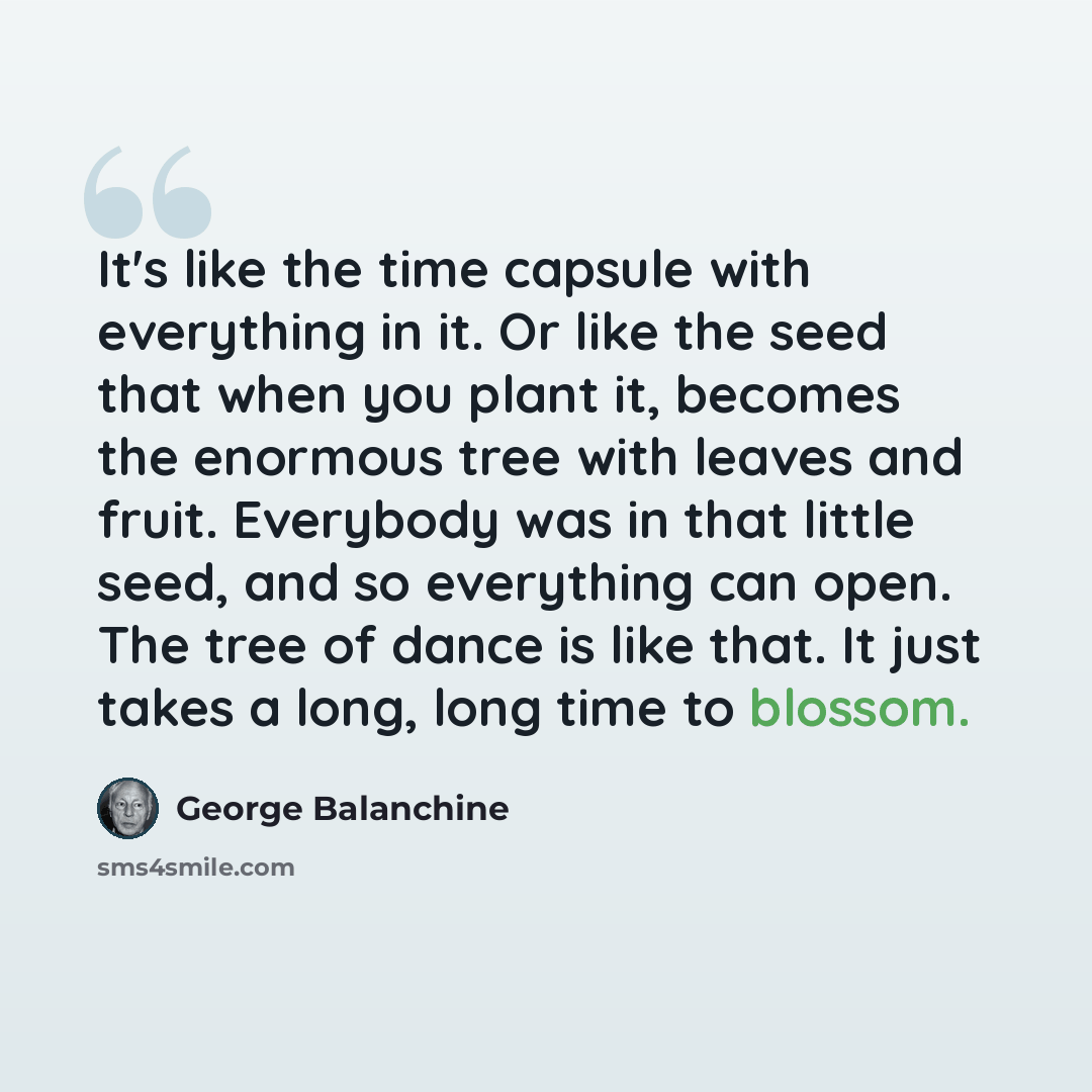 “It's like the time capsule with everything in it. Or like the seed that when you plant it, becomes the enormous tree with leaves and fruit. Everybody was in that little seed, and so everything can open. The tree of dance is like that. It just takes a long, long time to blossom.” quote by George Balanchine