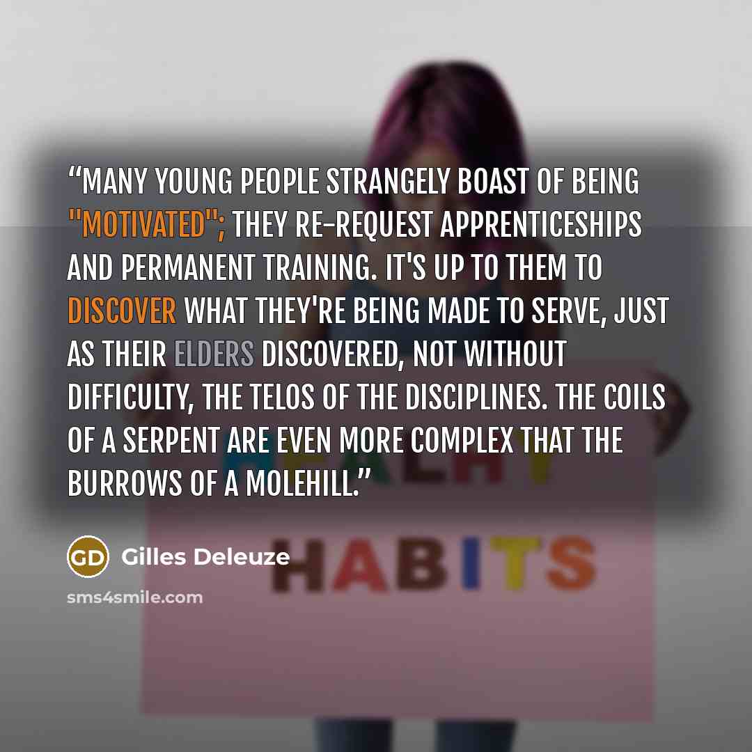 “Many young people strangely boast of being "motivated"; they re-request apprenticeships and permanent training. It's up to them to discover what they're being made to serve, just as their elders discovered, not without difficulty, the telos of the disciplines. The coils of a serpent are even more…” quote by Gilles Deleuze