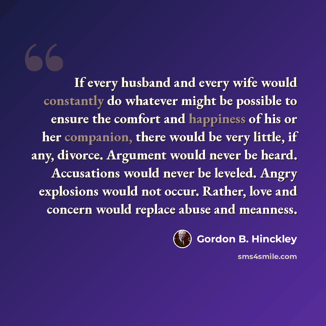 “If every husband and every wife would constantly do whatever might be possible to ensure the comfort and happiness of his or her companion, there would be very little, if any, divorce. Argument would never be heard. Accusations would never be leveled. Angry explosions would not occur. Rather, love…” quote by Gordon B. Hinckley