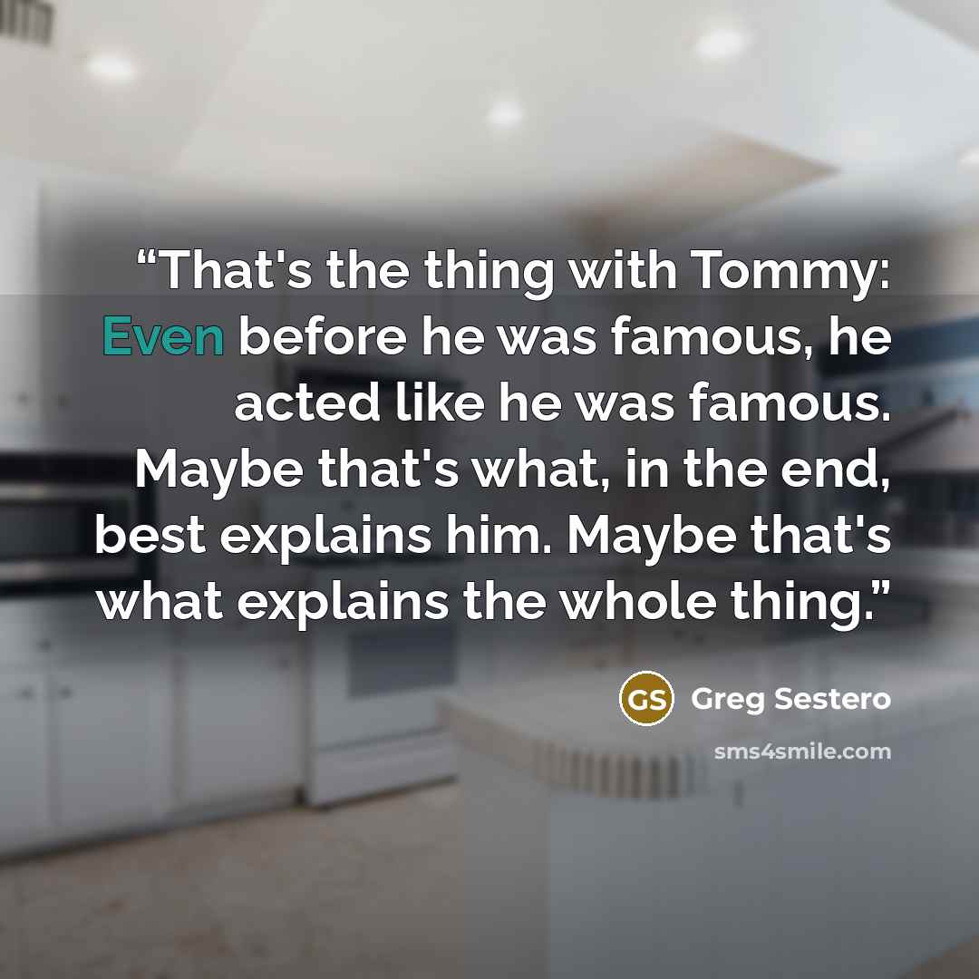 “That's the thing with Tommy: Even before he was famous, he acted like he was famous. Maybe that's what, in the end, best explains him. Maybe that's what explains the whole thing.” quote by Greg Sestero