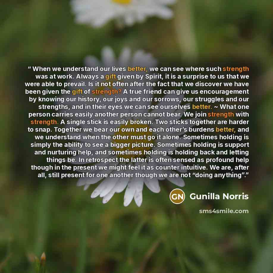 “When we understand our lives better, we can see where such strength was at work. Always a gift given by Spirit, it is a surprise to us that we were able to prevail. Is it not often after the fact that we discover we have been given the gift of strength? A true friend can give us encouragement by…” quote by Gunilla Norris