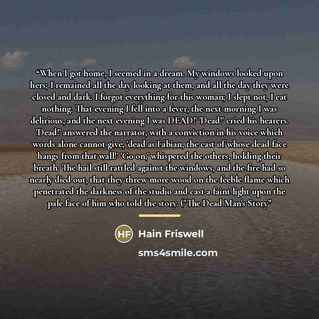 “When I got home, I seemed in a dream. My windows looked upon hers; I remained all the day looking at them, and all the day they were closed and dark. I forgot everything for this woman; I slept not, I eat nothing. That evening I fell into a fever, the next morning I was delirious, and the next…” quote by Hain Friswell