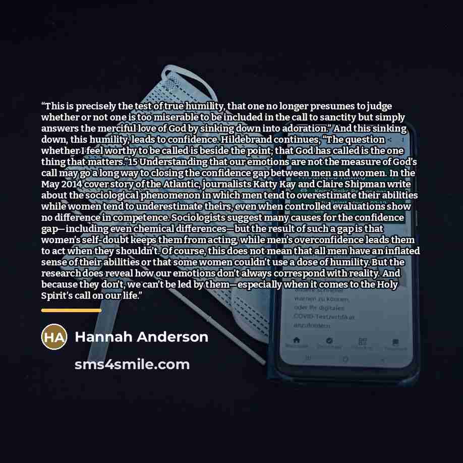 “This is precisely the test of true humility, that one no longer presumes to judge whether or not one is too miserable to be included in the call to sanctity but simply answers the merciful love of God by sinking down into adoration.” And this sinking down, this humility, leads to confidence…” quote by Hannah Anderson