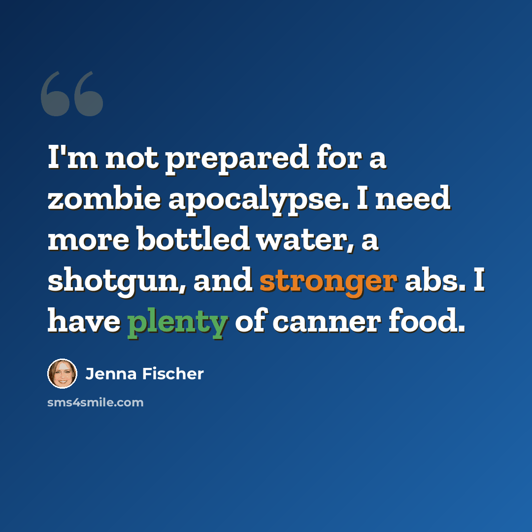 “I'm not prepared for a zombie apocalypse. I need more bottled water, a shotgun, and stronger abs. I have plenty of canner food.” quote by Jenna Fischer