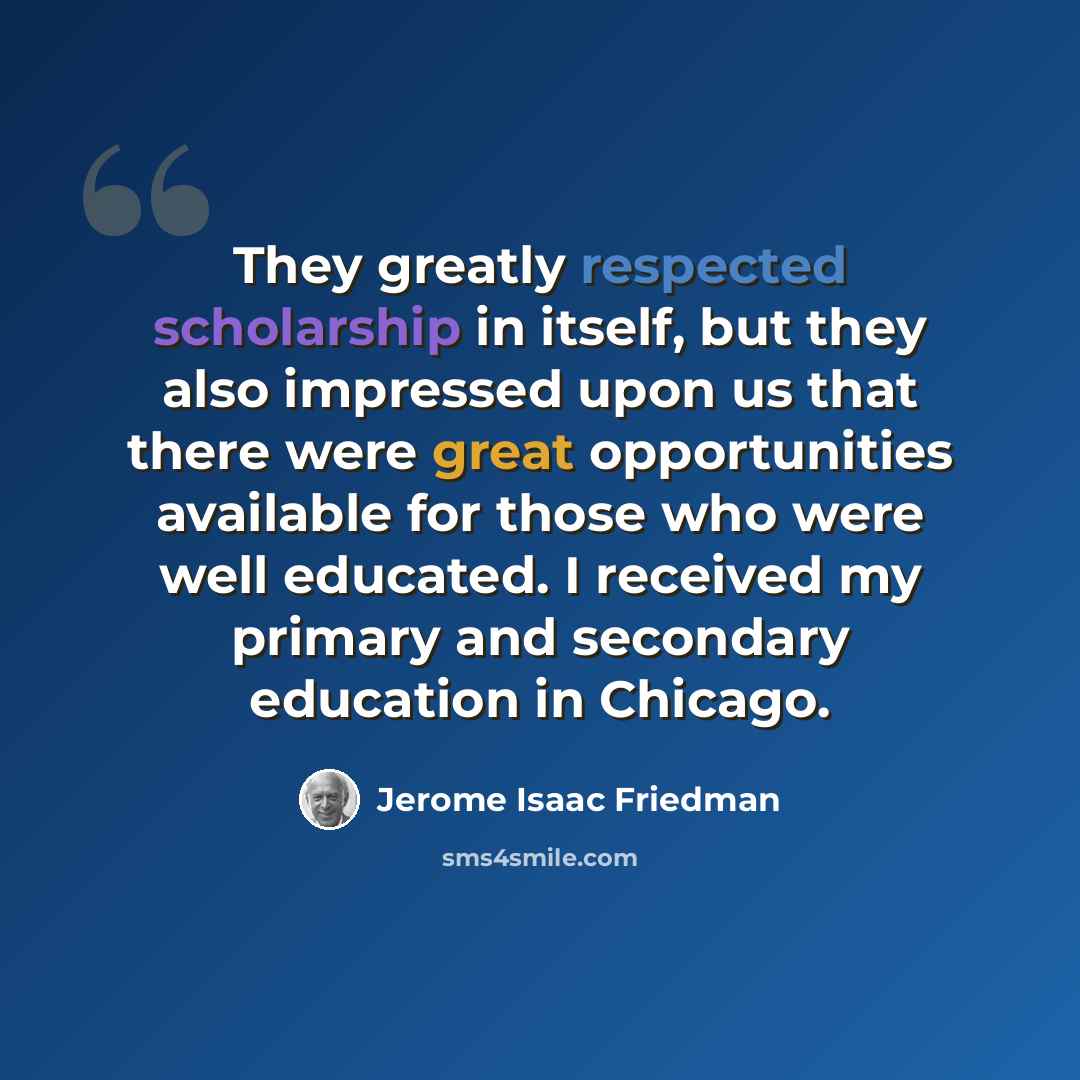 “They greatly respected scholarship in itself, but they also impressed upon us that there were great opportunities available for those who were well educated. I received my primary and secondary education in Chicago.” quote by Jerome Isaac Friedman