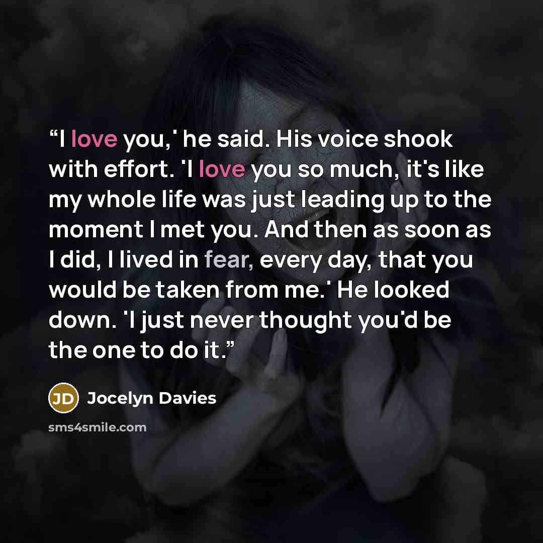 “I love you,' he said. His voice shook with effort. 'I love you so much, it's like my whole life was just leading up to the moment I met you. And then as soon as I did, I lived in fear, every day, that you would be taken from me.' He looked down. 'I just never thought you'd be the one to do it.” quote by Jocelyn Davies