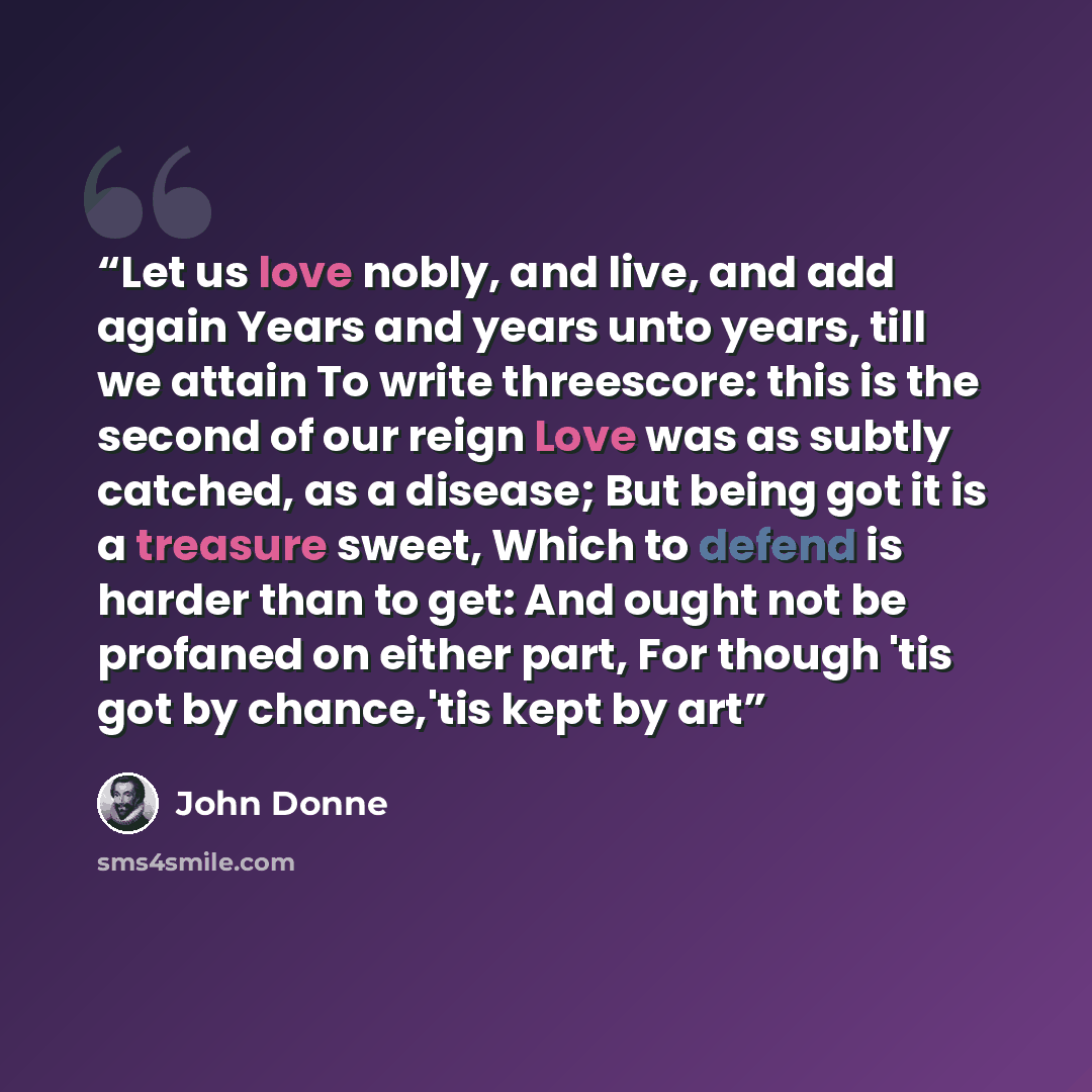 “Let us love nobly, and live, and add again Years and years unto years, till we attain To write threescore: this is the second of our reign Love was as subtly catched, as a disease; But being got it is a treasure sweet, Which to defend is harder than to get: And ought not be profaned on either…” quote by John Donne