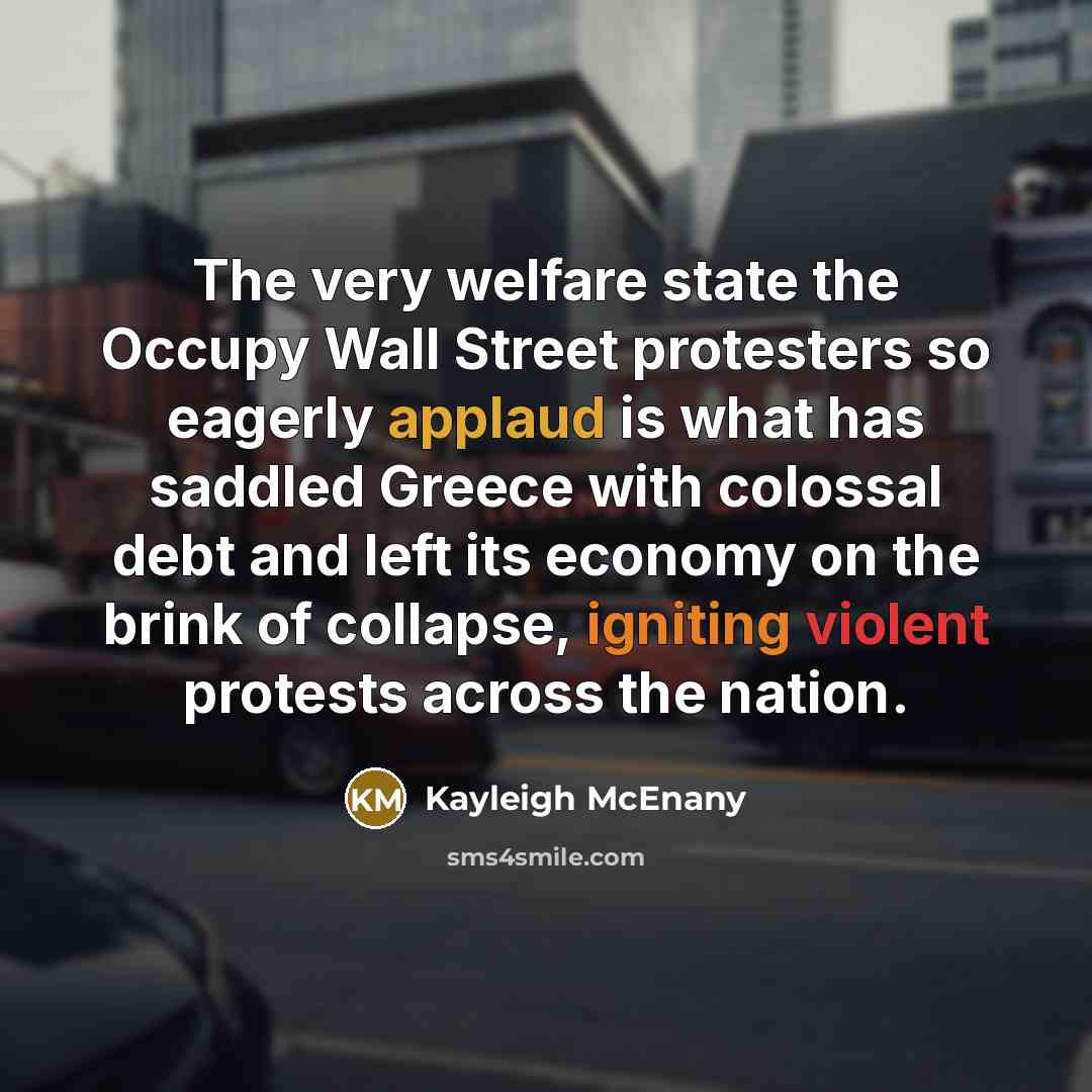 “The very welfare state the Occupy Wall Street protesters so eagerly applaud is what has saddled Greece with colossal debt and left its economy on the brink of collapse, igniting violent protests across the nation.” quote by Kayleigh McEnany