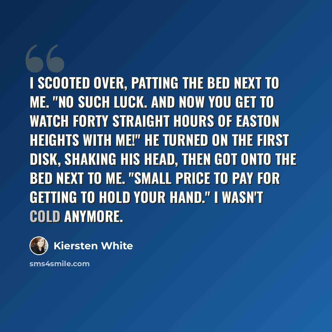 “I scooted over, patting the bed next to me. "No such luck. And now you get to watch forty straight hours of Easton Heights with me!" He turned on the first disk, shaking his head, then got onto the bed next to me. "Small price to pay for getting to hold your hand." I wasn't cold anymore.” quote by Kiersten White
