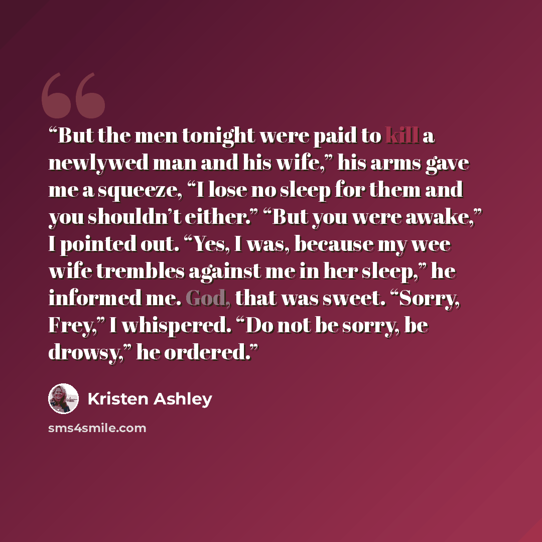 “But the men tonight were paid to kill a newlywed man and his wife,” his arms gave me a squeeze, “I lose no sleep for them and you shouldn’t either.” “But you were awake,” I pointed out. “Yes, I was, because my wee wife trembles against me in her sleep,” he informed me. God, that was sweet. “Sorry…” quote by Kristen Ashley