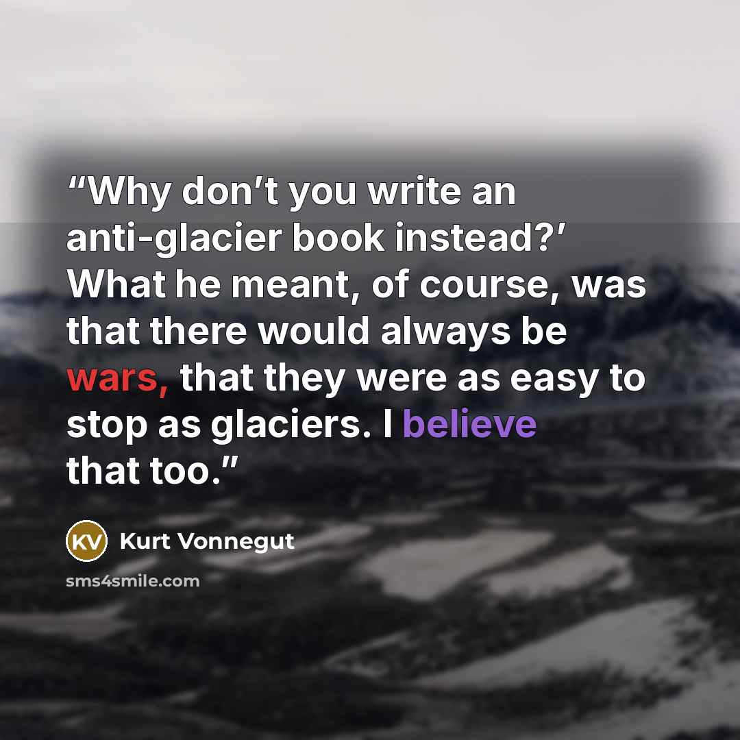 “Why don’t you write an anti-glacier book instead?’ What he meant, of course, was that there would always be wars, that they were as easy to stop as glaciers. I believe that too.” quote by Kurt Vonnegut