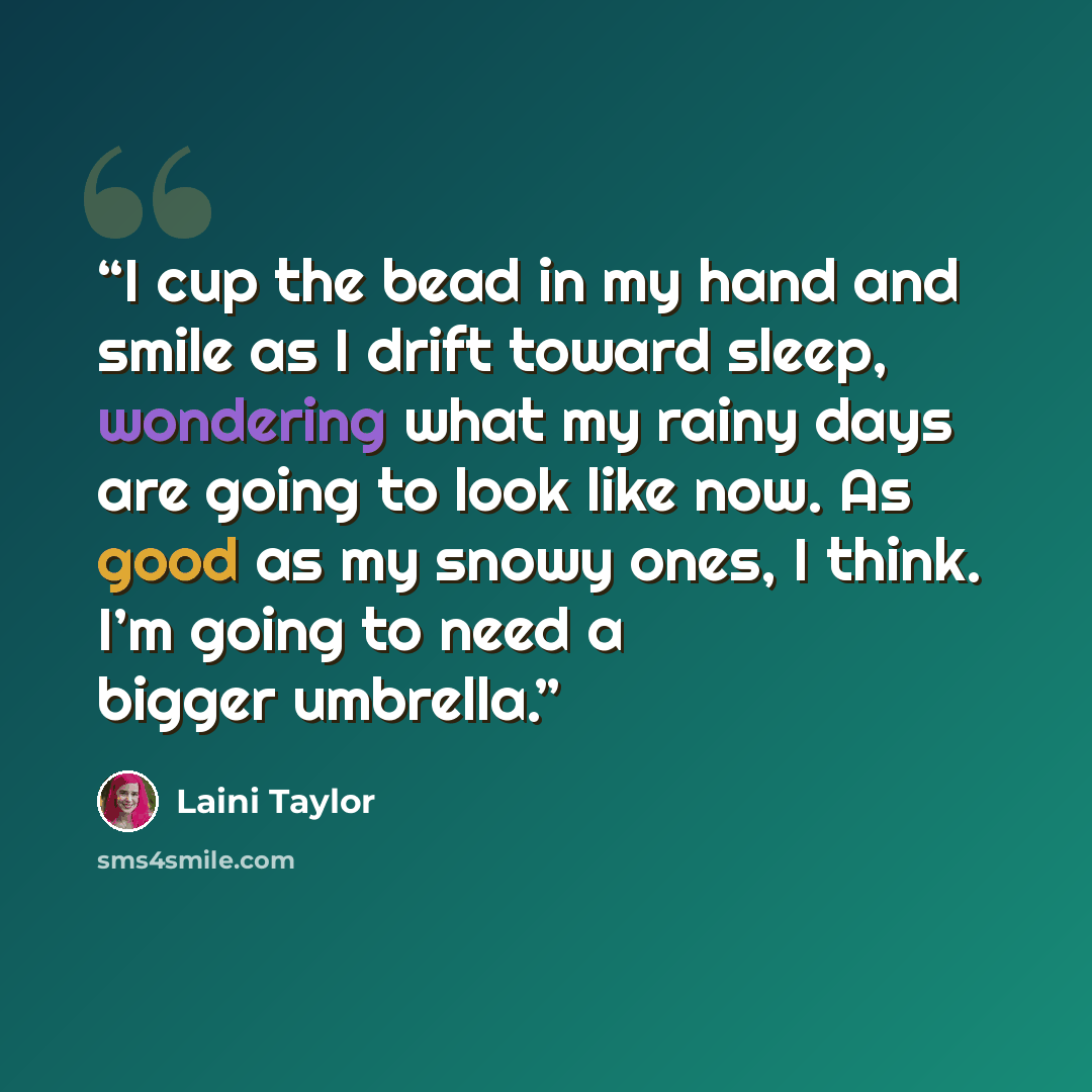 “I cup the bead in my hand and smile as I drift toward sleep, wondering what my rainy days are going to look like now. As good as my snowy ones, I think. I’m going to need a bigger umbrella.” quote by Laini Taylor