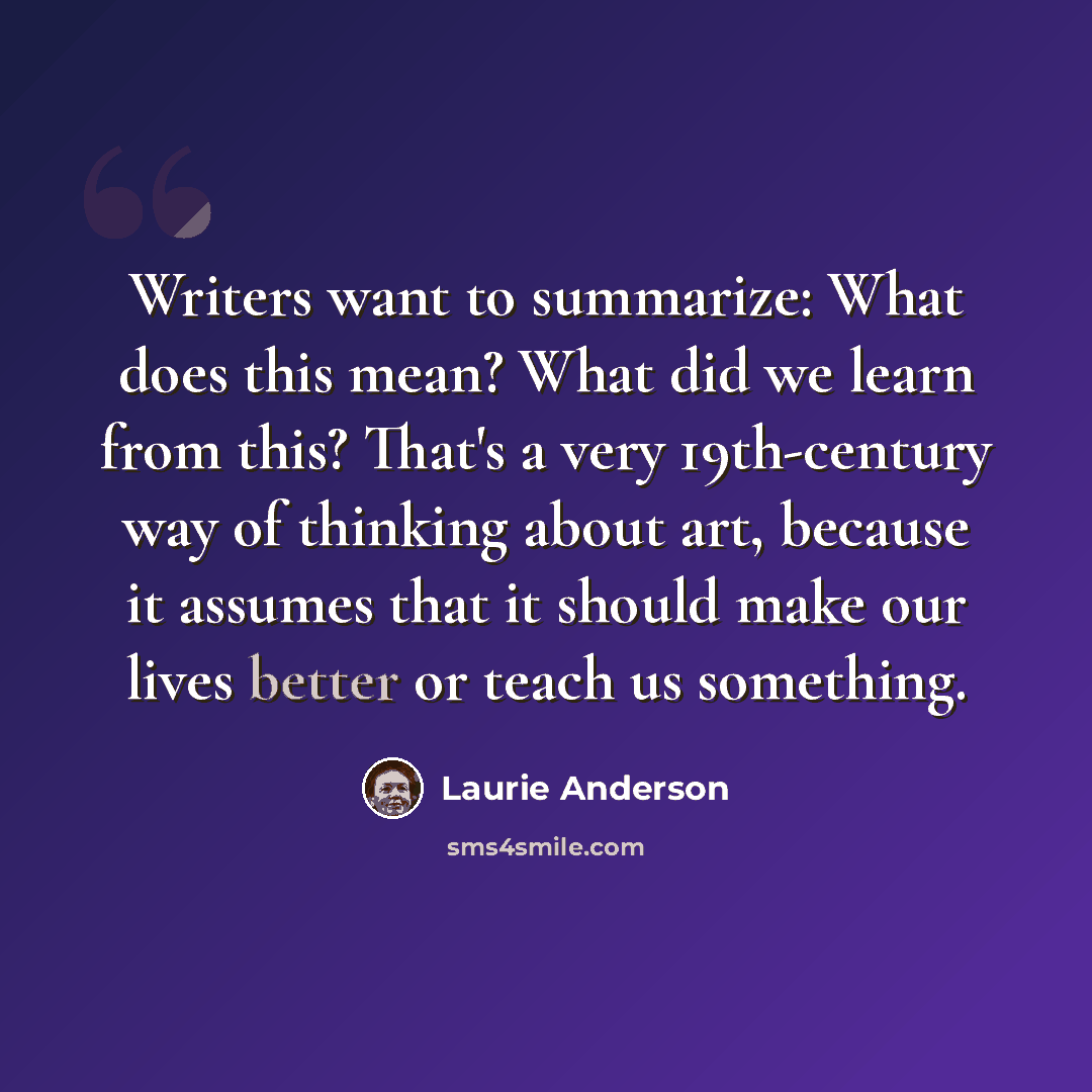 “Writers want to summarize: What does this mean? What did we learn from this? That's a very 19th-century way of thinking about art, because it assumes that it should make our lives better or teach us something.” quote by Laurie Anderson