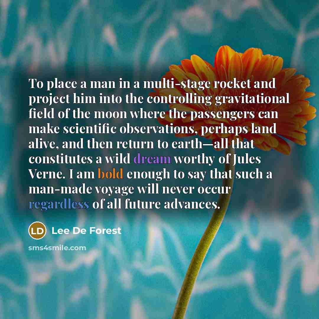 “To place a man in a multi-stage rocket and project him into the controlling gravitational field of the moon where the passengers can make scientific observations, perhaps land alive, and then return to earth—all that constitutes a wild dream worthy of Jules Verne. I am bold enough to say that such…” quote by Lee De Forest