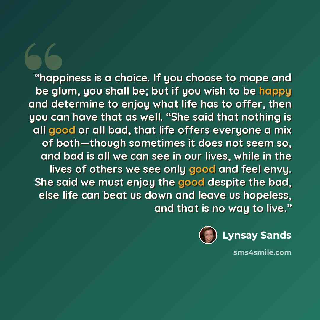 “happiness is a choice. If you choose to mope and be glum, you shall be; but if you wish to be happy and determine to enjoy what life has to offer, then you can have that as well. “She said that nothing is all good or all bad, that life offers everyone a mix of both—though sometimes it does not…” quote by Lynsay Sands