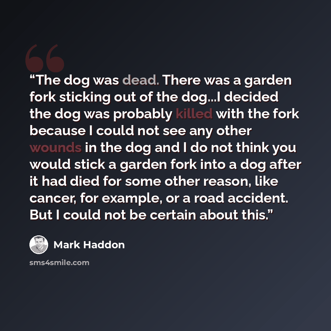 “The dog was dead. There was a garden fork sticking out of the dog...I decided the dog was probably killed with the fork because I could not see any other wounds in the dog and I do not think you would stick a garden fork into a dog after it had died for some other reason, like cancer, for example…” quote by Mark Haddon