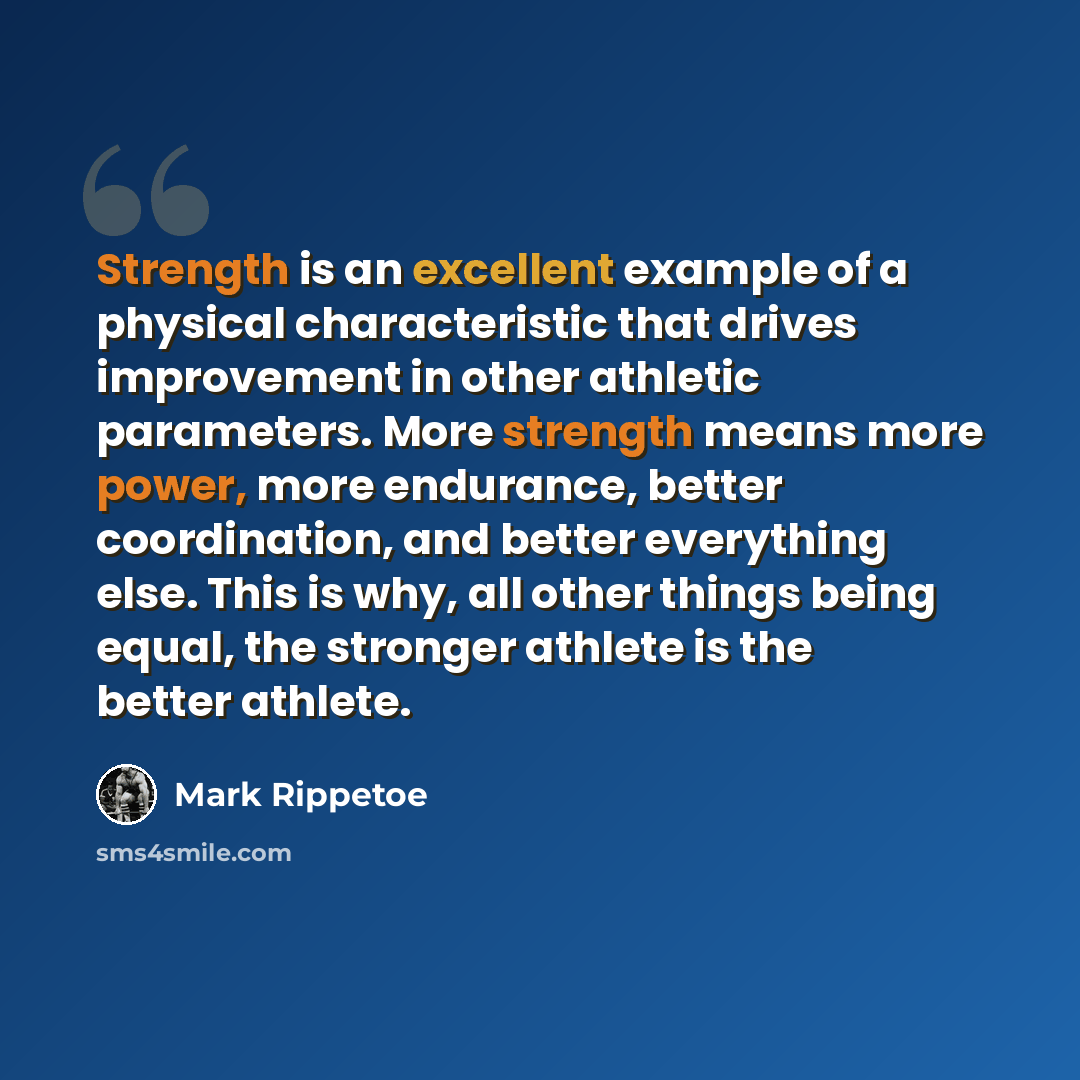 “Strength is an excellent example of a physical characteristic that drives improvement in other athletic parameters. More strength means more power, more endurance, better coordination, and better everything else. This is why, all other things being equal, the stronger athlete is the better athlete.” quote by Mark Rippetoe