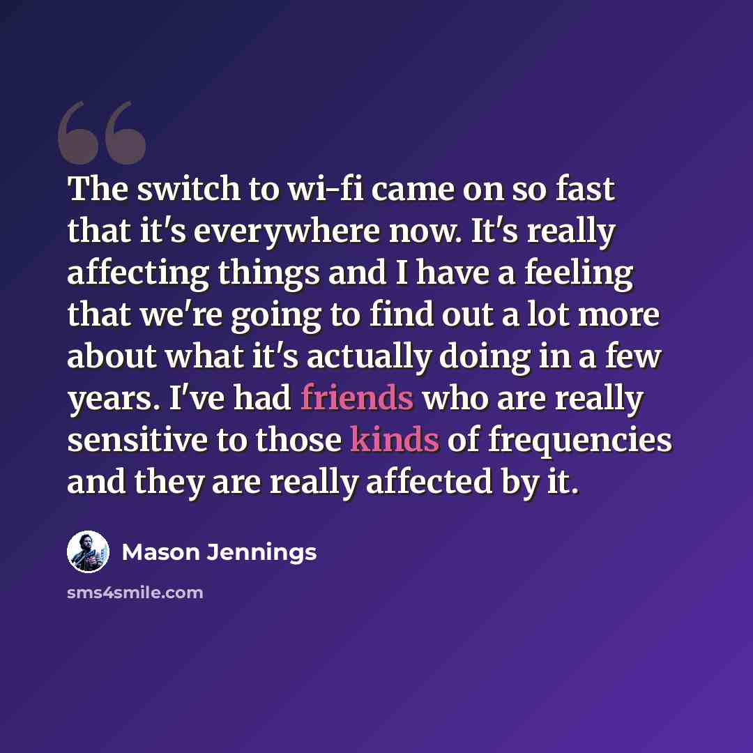 “The switch to wi-fi came on so fast that it's everywhere now. It's really affecting things and I have a feeling that we're going to find out a lot more about what it's actually doing in a few years. I've had friends who are really sensitive to those kinds of frequencies and they are really…” quote by Mason Jennings