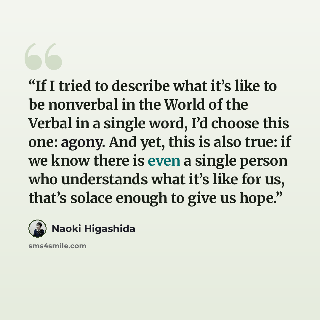 “If I tried to describe what it’s like to be nonverbal in the World of the Verbal in a single word, I’d choose this one: agony. And yet, this is also true: if we know there is even a single person who understands what it’s like for us, that’s solace enough to give us hope.” quote by Naoki Higashida