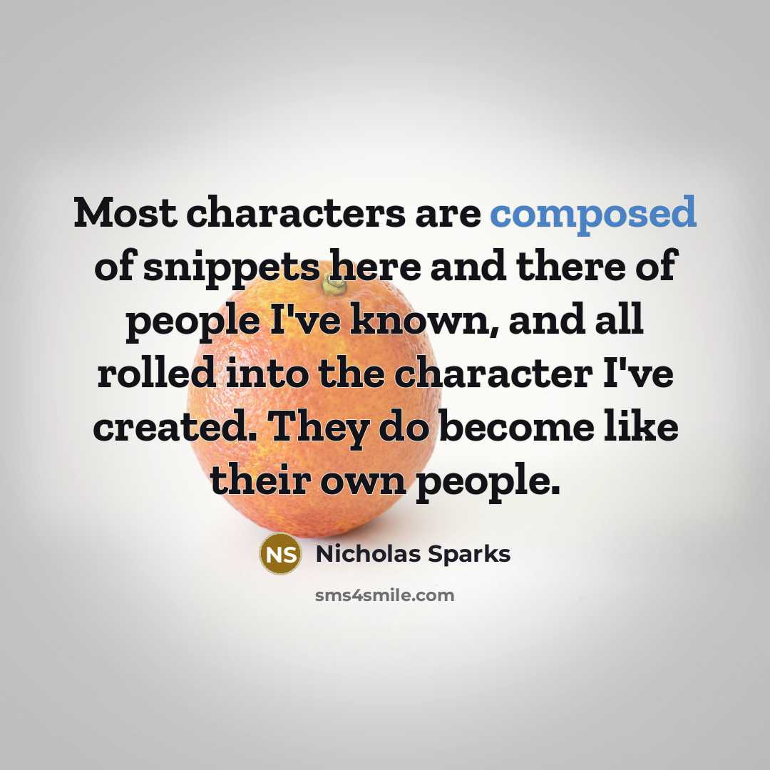 “Most characters are composed of snippets here and there of people I've known, and all rolled into the character I've created. They do become like their own people.” quote by Nicholas Sparks