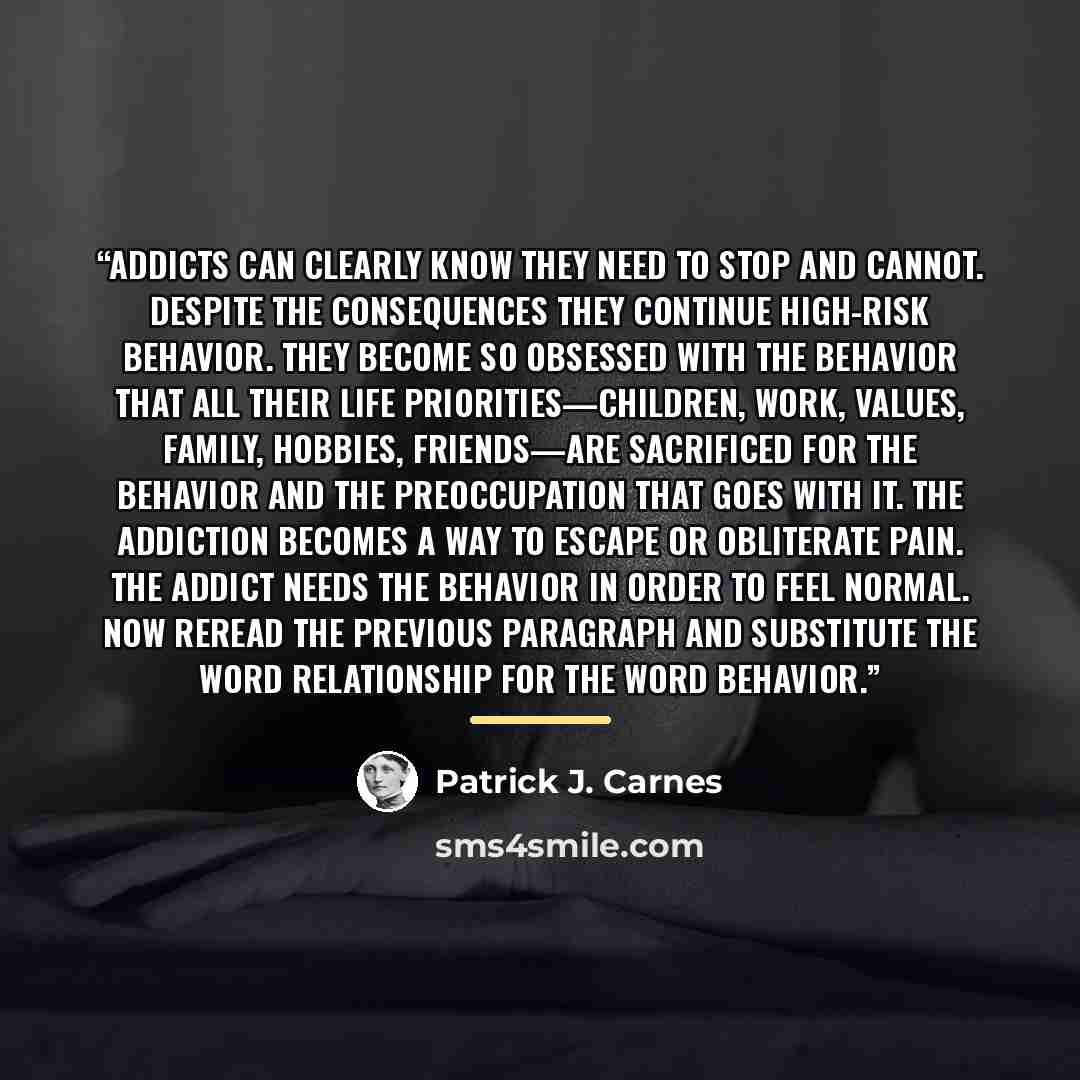 “Addicts can clearly know they need to stop and cannot. Despite the consequences they continue high-risk behavior. They become so obsessed with the behavior that all their life priorities—children, work, values, family, hobbies, friends—are sacrificed for the behavior and the preoccupation that…” quote by Patrick J. Carnes