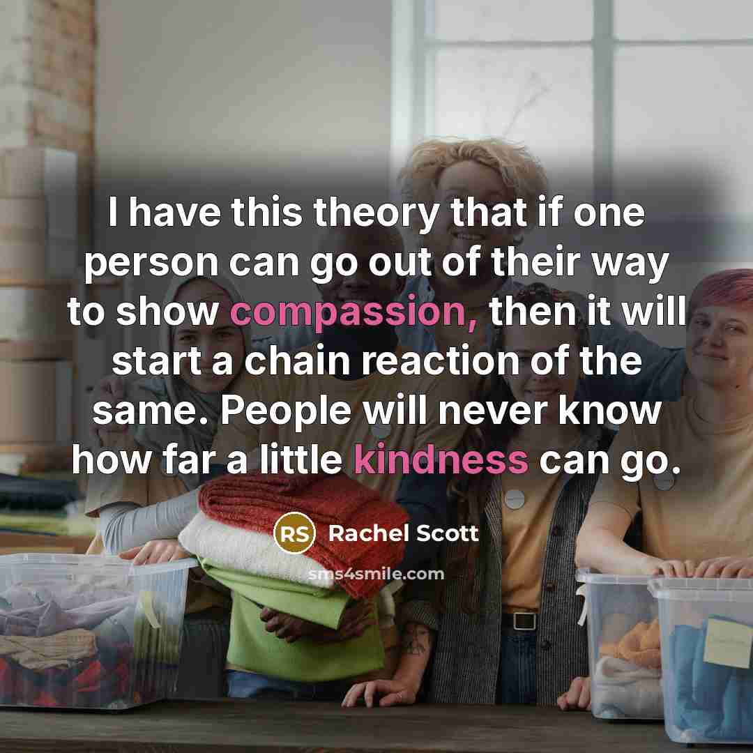 “I have this theory that if one person can go out of their way to show compassion, then it will start a chain reaction of the same. People will never know how far a little kindness can go.” quote by Rachel Scott