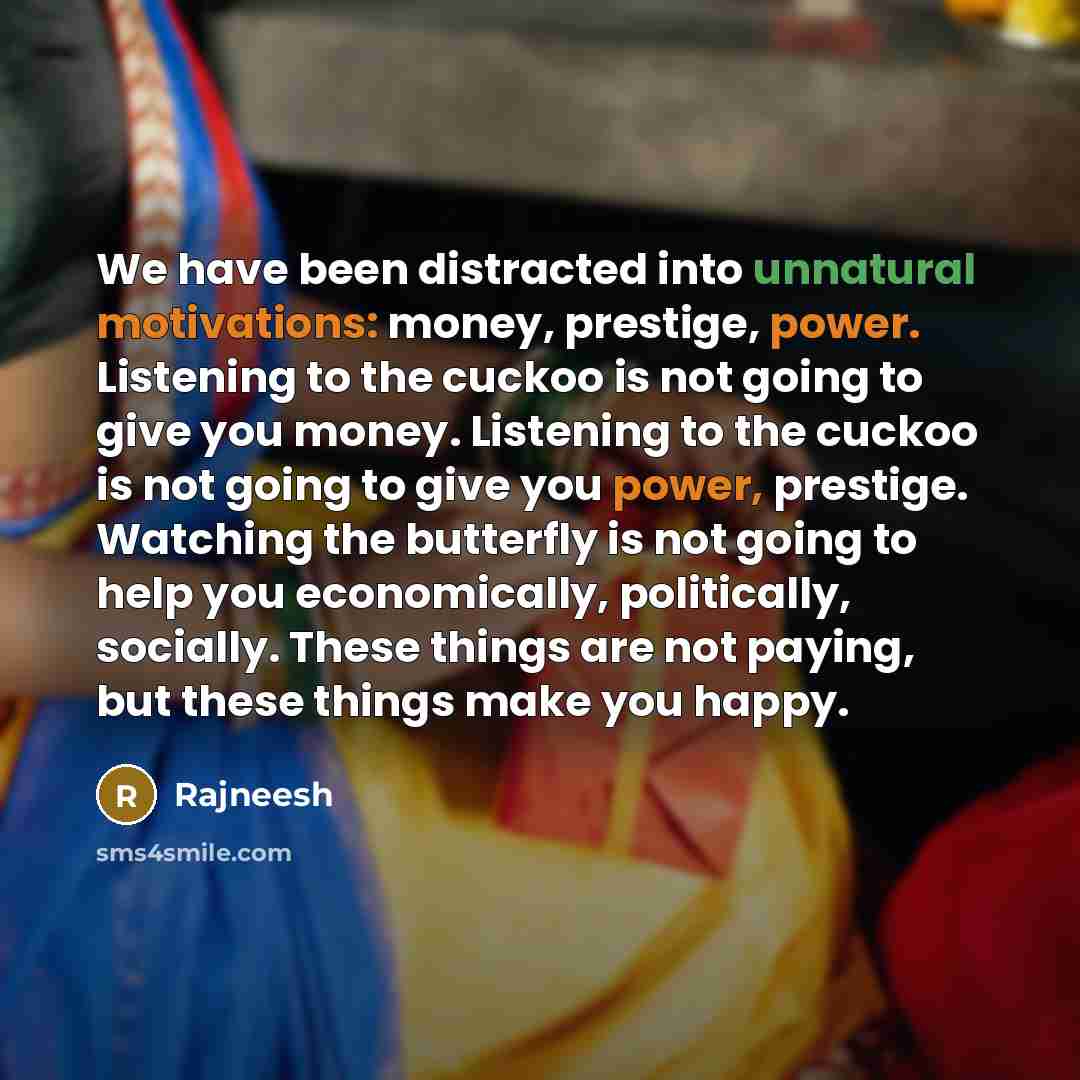 “We have been distracted into unnatural motivations: money, prestige, power. Listening to the cuckoo is not going to give you money. Listening to the cuckoo is not going to give you power, prestige. Watching the butterfly is not going to help you economically, politically, socially. These things…” quote by Rajneesh