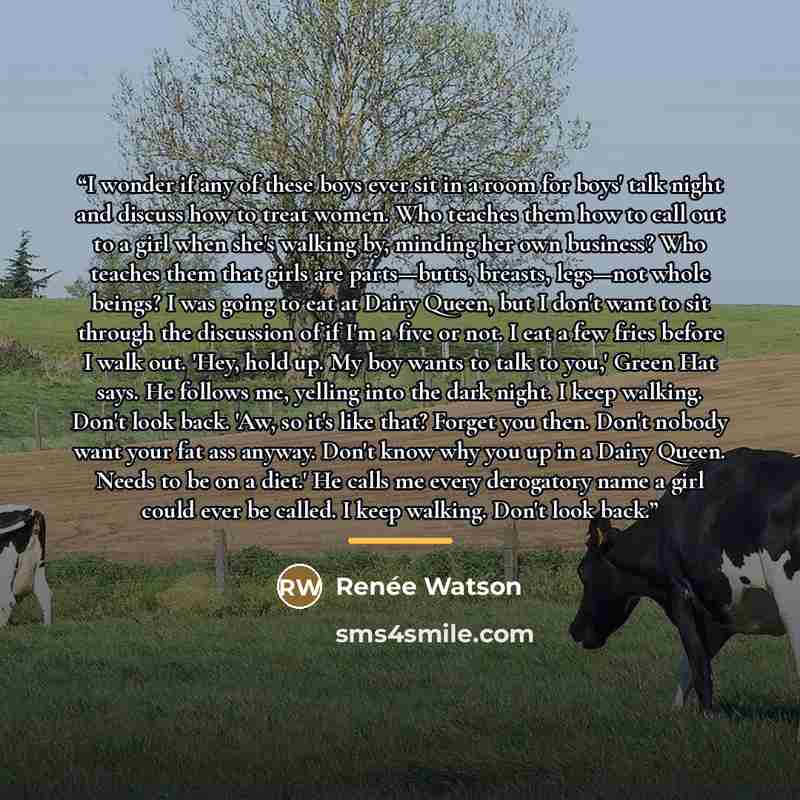 “I wonder if any of these boys ever sit in a room for boys' talk night and discuss how to treat women. Who teaches them how to call out to a girl when she's walking by, minding her own business? Who teaches them that girls are parts—butts, breasts, legs—not whole beings? I was going to eat at Dairy…” quote by Renée Watson