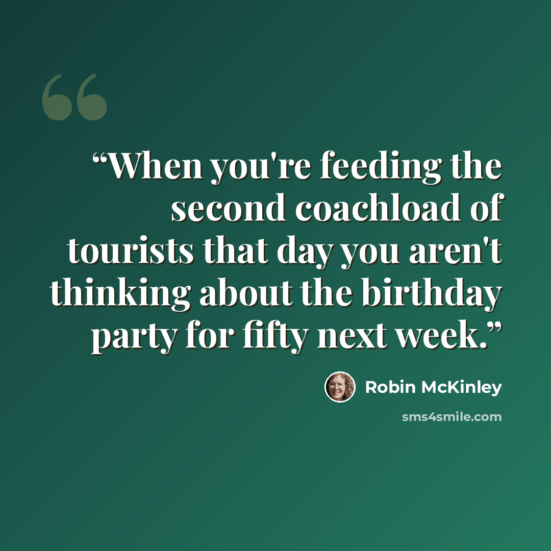 “When you're feeding the second coachload of tourists that day you aren't thinking about the birthday party for fifty next week.” quote by Robin McKinley